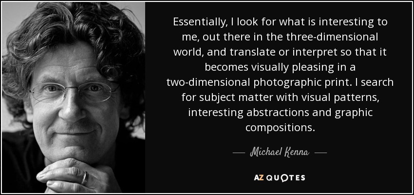 Essentially, I look for what is interesting to me, out there in the three-dimensional world, and translate or interpret so that it becomes visually pleasing in a two-dimensional photographic print. I search for subject matter with visual patterns, interesting abstractions and graphic compositions. - Michael Kenna