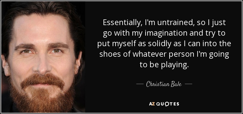 Essentially, I'm untrained, so I just go with my imagination and try to put myself as solidly as I can into the shoes of whatever person I'm going to be playing. - Christian Bale