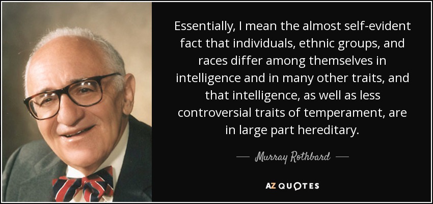 Essentially, I mean the almost self-evident fact that individuals, ethnic groups, and races differ among themselves in intelligence and in many other traits, and that intelligence, as well as less controversial traits of temperament, are in large part hereditary. - Murray Rothbard