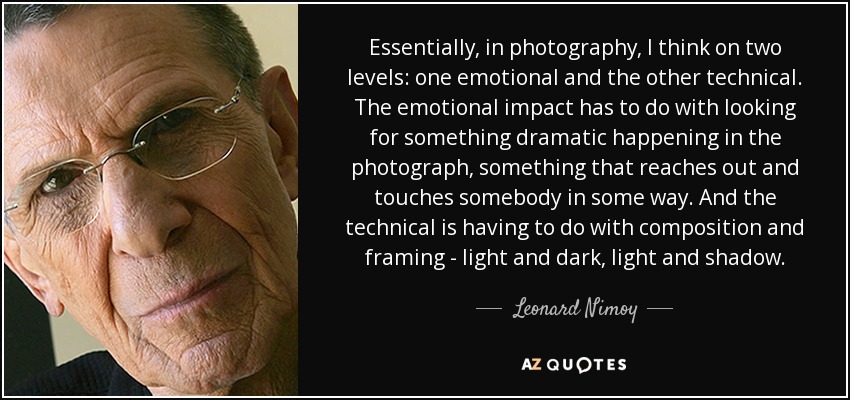 Essentially, in photography, I think on two levels: one emotional and the other technical. The emotional impact has to do with looking for something dramatic happening in the photograph, something that reaches out and touches somebody in some way. And the technical is having to do with composition and framing - light and dark, light and shadow. - Leonard Nimoy