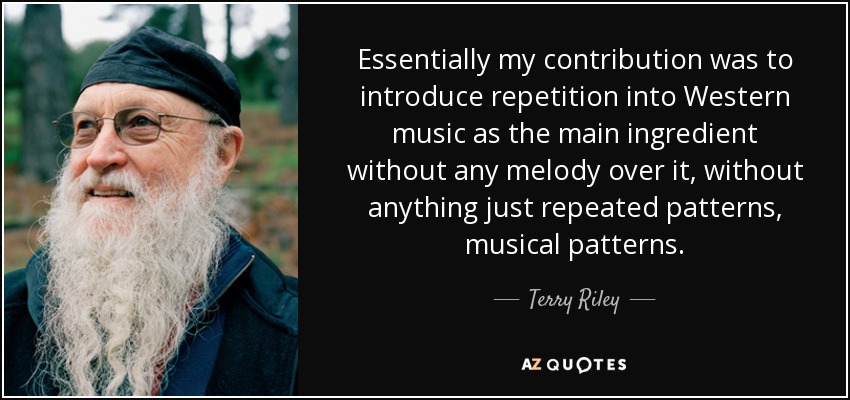 Essentially my contribution was to introduce repetition into Western music as the main ingredient without any melody over it, without anything just repeated patterns, musical patterns. - Terry Riley