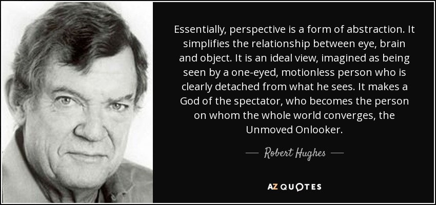 Essentially, perspective is a form of abstraction. It simplifies the relationship between eye, brain and object. It is an ideal view, imagined as being seen by a one-eyed, motionless person who is clearly detached from what he sees. It makes a God of the spectator, who becomes the person on whom the whole world converges, the Unmoved Onlooker. - Robert Hughes