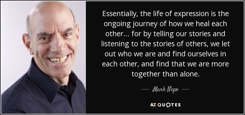 Essentially, the life of expression is the ongoing journey of how we heal each other... for by telling our stories and listening to the stories of others, we let out who we are and find ourselves in each other, and find that we are more together than alone. - Mark Nepo