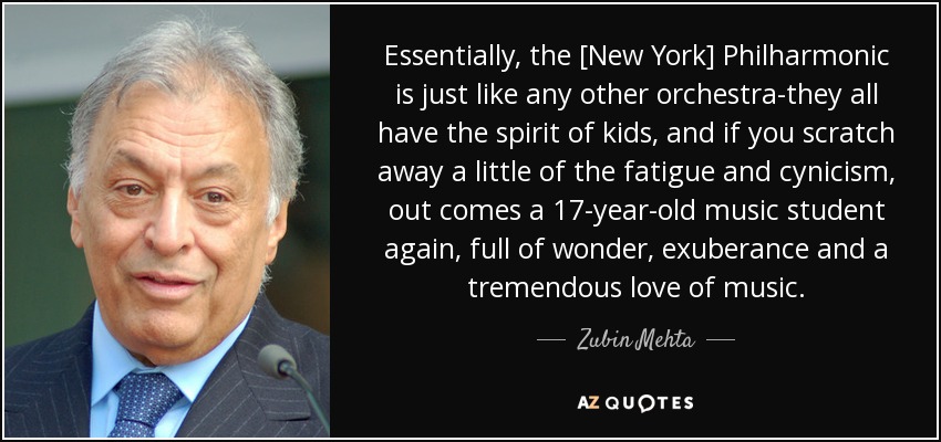 Essentially, the [New York] Philharmonic is just like any other orchestra-they all have the spirit of kids, and if you scratch away a little of the fatigue and cynicism, out comes a 17-year-old music student again, full of wonder, exuberance and a tremendous love of music. - Zubin Mehta