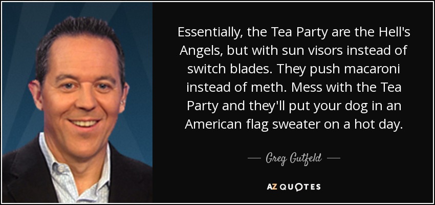 Essentially, the Tea Party are the Hell's Angels, but with sun visors instead of switch blades. They push macaroni instead of meth. Mess with the Tea Party and they'll put your dog in an American flag sweater on a hot day. - Greg Gutfeld