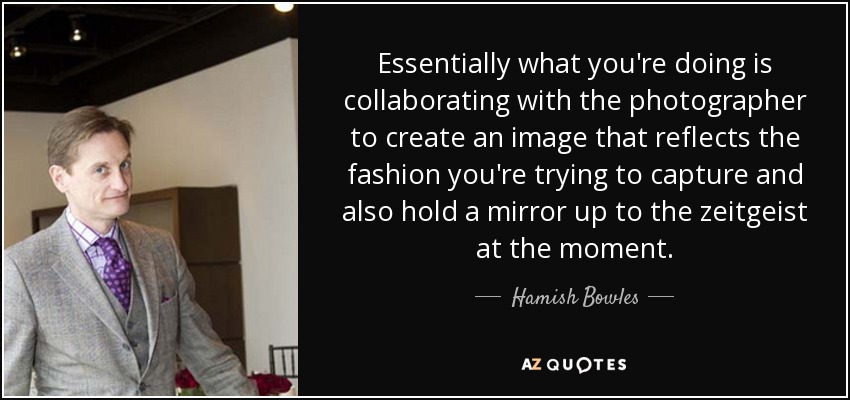 Essentially what you're doing is collaborating with the photographer to create an image that reflects the fashion you're trying to capture and also hold a mirror up to the zeitgeist at the moment. - Hamish Bowles