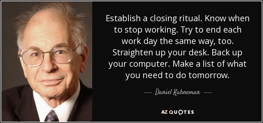 Establish a closing ritual. Know when to stop working. Try to end each work day the same way, too. Straighten up your desk. Back up your computer. Make a list of what you need to do tomorrow. - Daniel Kahneman