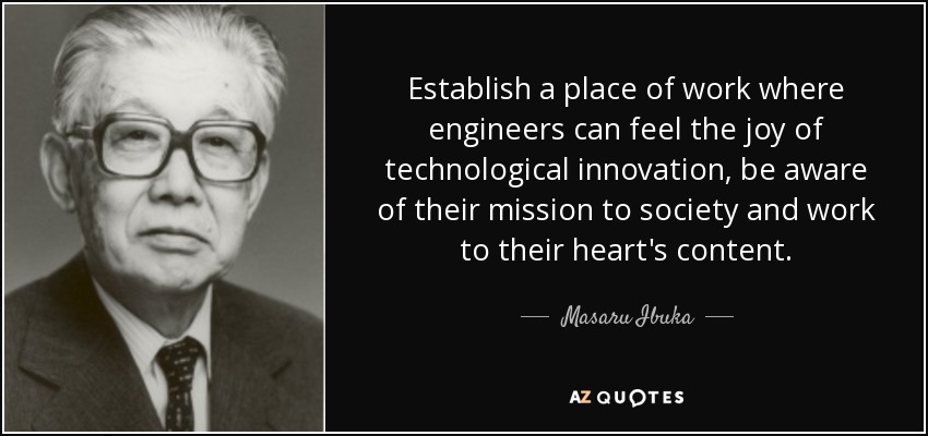 Establish a place of work where engineers can feel the joy of technological innovation, be aware of their mission to society and work to their heart's content. - Masaru Ibuka