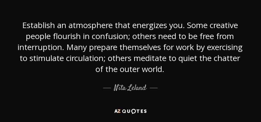 Establish an atmosphere that energizes you. Some creative people flourish in confusion; others need to be free from interruption. Many prepare themselves for work by exercising to stimulate circulation; others meditate to quiet the chatter of the outer world. - Nita Leland