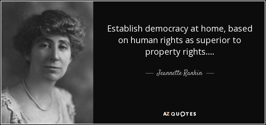 Establish democracy at home, based on human rights as superior to property rights. . . . - Jeannette Rankin