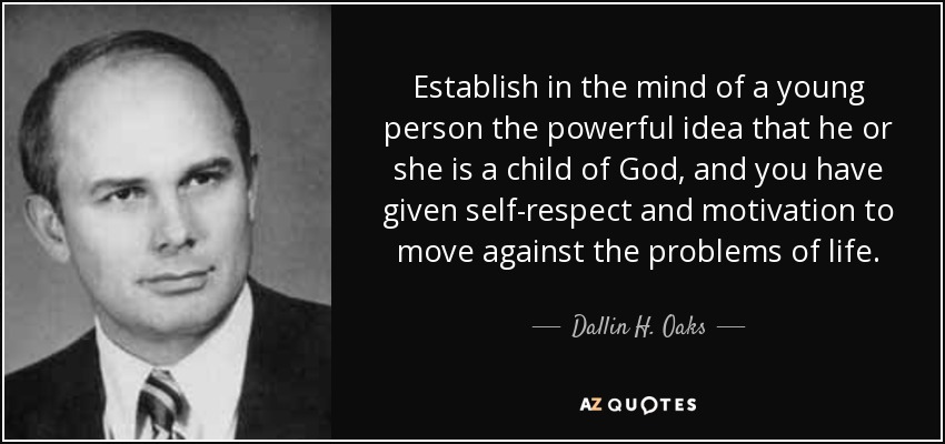 Establish in the mind of a young person the powerful idea that he or she is a child of God, and you have given self-respect and motivation to move against the problems of life. - Dallin H. Oaks