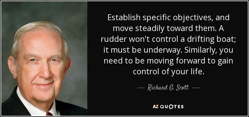 Establish specific objectives, and move steadily toward them. A rudder won't control a drifting boat; it must be underway. Similarly, you need to be moving forward to gain control of your life. - Richard G. Scott
