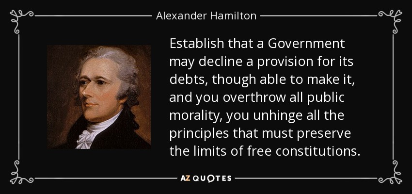 Establish that a Government may decline a provision for its debts, though able to make it, and you overthrow all public morality, you unhinge all the principles that must preserve the limits of free constitutions. - Alexander Hamilton