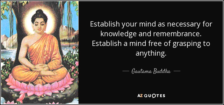 Establish your mind as necessary for knowledge and remembrance. Establish a mind free of grasping to anything. - Gautama Buddha