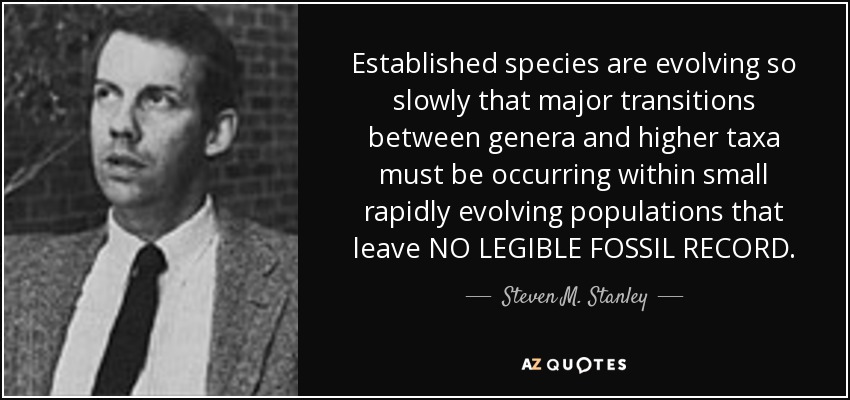 Established species are evolving so slowly that major transitions between genera and higher taxa must be occurring within small rapidly evolving populations that leave NO LEGIBLE FOSSIL RECORD. - Steven M. Stanley
