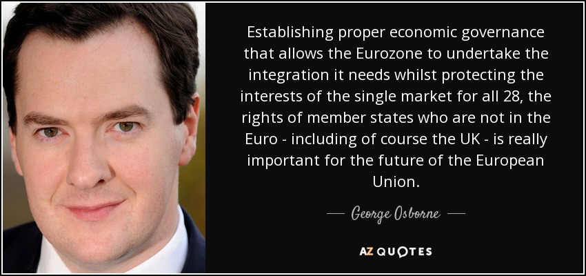 Establishing proper economic governance that allows the Eurozone to undertake the integration it needs whilst protecting the interests of the single market for all 28, the rights of member states who are not in the Euro - including of course the UK - is really important for the future of the European Union. - George Osborne