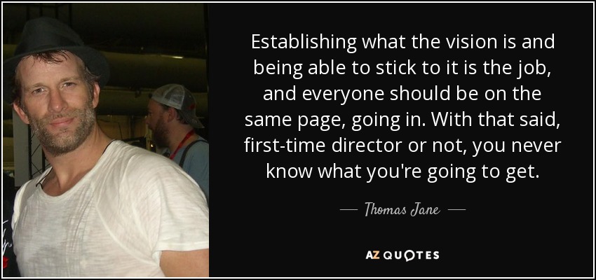 Establishing what the vision is and being able to stick to it is the job, and everyone should be on the same page, going in. With that said, first-time director or not, you never know what you're going to get. - Thomas Jane