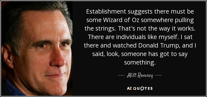 Establishment suggests there must be some Wizard of Oz somewhere pulling the strings. That's not the way it works. There are individuals like myself. I sat there and watched Donald Trump, and I said, look, someone has got to say something. - Mitt Romney