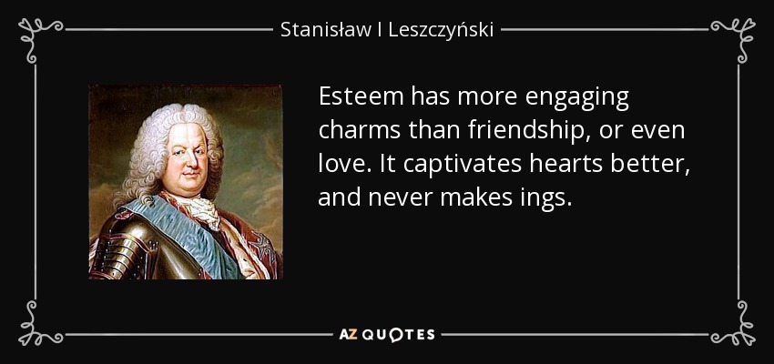 Esteem has more engaging charms than friendship, or even love. It captivates hearts better, and never makes ings. - Stanisław I Leszczyński