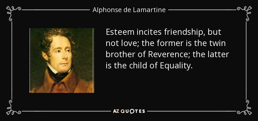 Esteem incites friendship, but not love; the former is the twin brother of Reverence; the latter is the child of Equality. - Alphonse de Lamartine
