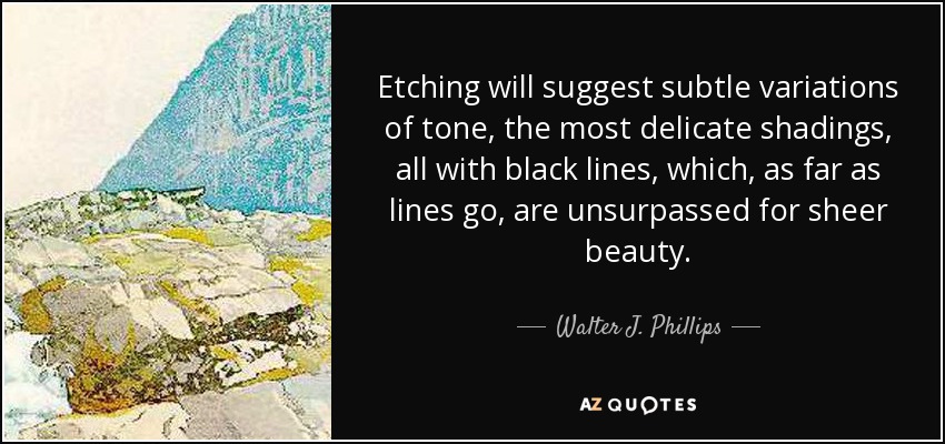 Etching will suggest subtle variations of tone, the most delicate shadings, all with black lines, which, as far as lines go, are unsurpassed for sheer beauty. - Walter J. Phillips