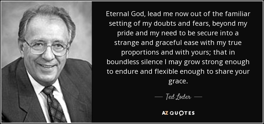 Eternal God, lead me now out of the familiar setting of my doubts and fears, beyond my pride and my need to be secure into a strange and graceful ease with my true proportions and with yours; that in boundless silence I may grow strong enough to endure and flexible enough to share your grace. - Ted Loder