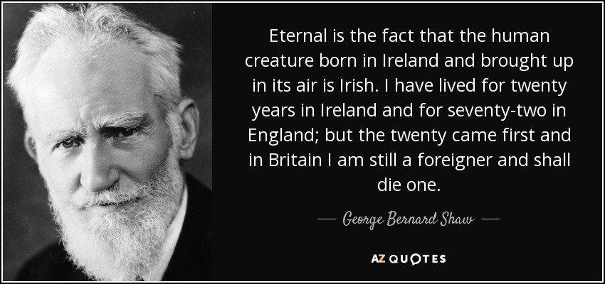 Eternal is the fact that the human creature born in Ireland and brought up in its air is Irish. I have lived for twenty years in Ireland and for seventy-two in England; but the twenty came first and in Britain I am still a foreigner and shall die one. - George Bernard Shaw