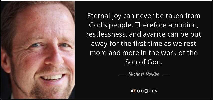 Eternal joy can never be taken from God's people. Therefore ambition, restlessness, and avarice can be put away for the first time as we rest more and more in the work of the Son of God. - Michael Horton