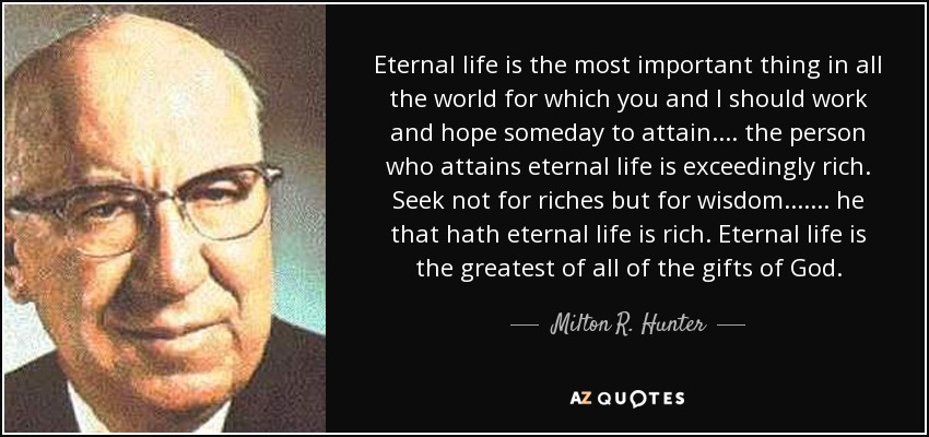 Eternal life is the most important thing in all the world for which you and I should work and hope someday to attain. . . . the person who attains eternal life is exceedingly rich. Seek not for riches but for wisdom. . . . . . . he that hath eternal life is rich. Eternal life is the greatest of all of the gifts of God. - Milton R. Hunter