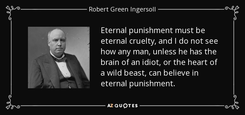 Eternal punishment must be eternal cruelty, and I do not see how any man, unless he has the brain of an idiot, or the heart of a wild beast, can believe in eternal punishment. - Robert Green Ingersoll