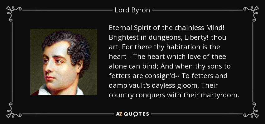Eternal Spirit of the chainless Mind! Brightest in dungeons, Liberty! thou art, For there thy habitation is the heart-- The heart which love of thee alone can bind; And when thy sons to fetters are consign'd-- To fetters and damp vault's dayless gloom, Their country conquers with their martyrdom. - Lord Byron