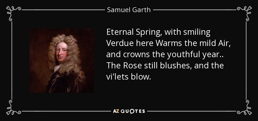 Eternal Spring, with smiling Verdue here Warms the mild Air, and crowns the youthful year . . The Rose still blushes, and the vi'lets blow. - Samuel Garth
