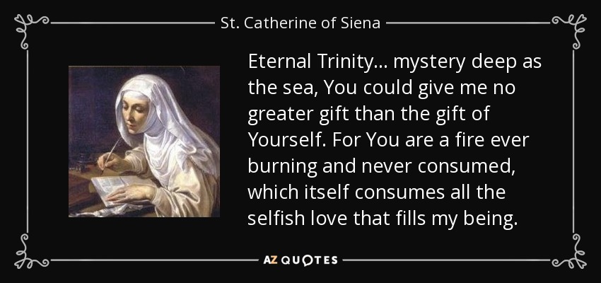 Eternal Trinity... mystery deep as the sea, You could give me no greater gift than the gift of Yourself. For You are a fire ever burning and never consumed, which itself consumes all the selfish love that fills my being. - St. Catherine of Siena