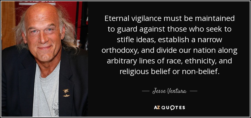 Eternal vigilance must be maintained to guard against those who seek to stifle ideas, establish a narrow orthodoxy, and divide our nation along arbitrary lines of race, ethnicity, and religious belief or non-belief. - Jesse Ventura