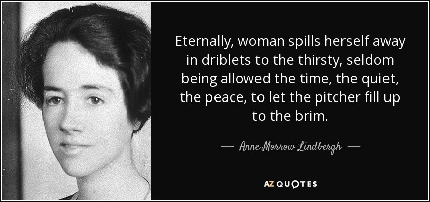 Eternally, woman spills herself away in driblets to the thirsty, seldom being allowed the time, the quiet, the peace, to let the pitcher fill up to the brim. - Anne Morrow Lindbergh
