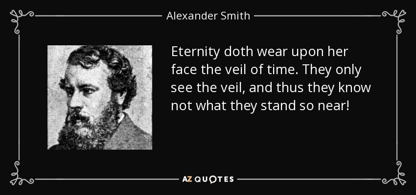 Eternity doth wear upon her face the veil of time. They only see the veil, and thus they know not what they stand so near! - Alexander Smith