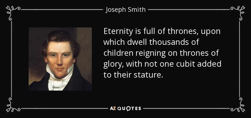 Eternity is full of thrones, upon which dwell thousands of children reigning on thrones of glory, with not one cubit added to their stature. - Joseph Smith, Jr.