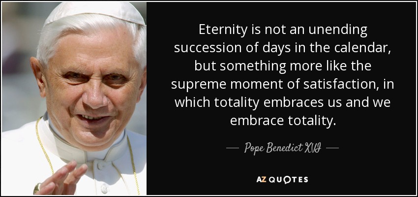 Eternity is not an unending succession of days in the calendar, but something more like the supreme moment of satisfaction, in which totality embraces us and we embrace totality. - Pope Benedict XVI