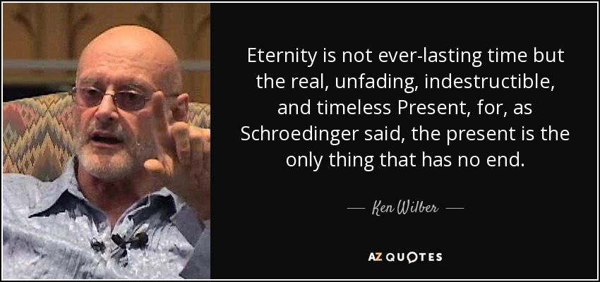Eternity is not ever-lasting time but the real, unfading, indestructible, and timeless Present, for, as Schroedinger said, the present is the only thing that has no end. - Ken Wilber
