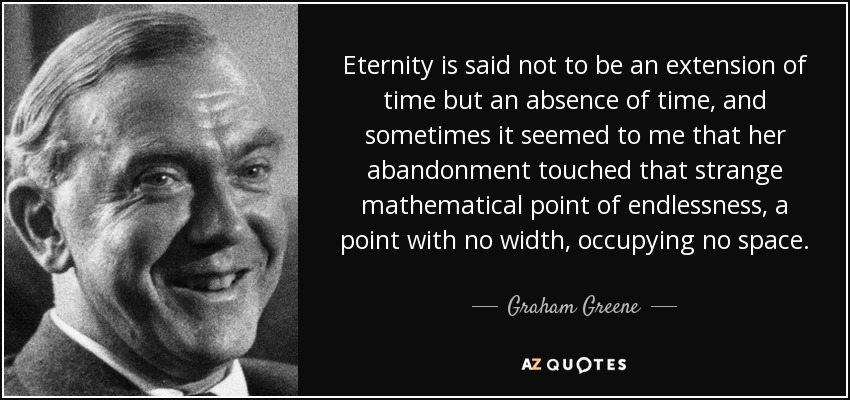 Eternity is said not to be an extension of time but an absence of time, and sometimes it seemed to me that her abandonment touched that strange mathematical point of endlessness, a point with no width, occupying no space. - Graham Greene