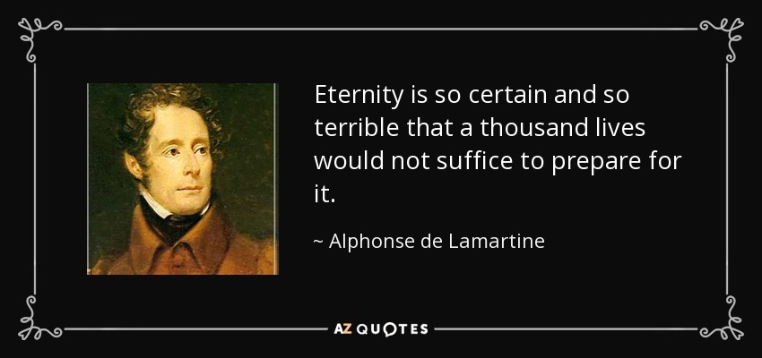 Eternity is so certain and so terrible that a thousand lives would not suffice to prepare for it. - Alphonse de Lamartine