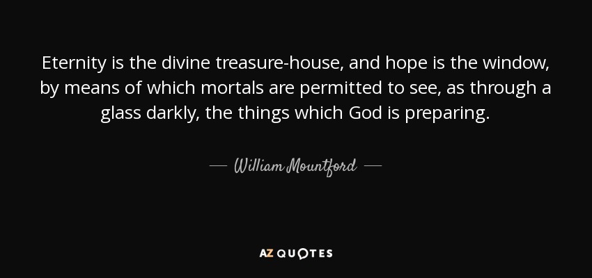 Eternity is the divine treasure-house, and hope is the window, by means of which mortals are permitted to see, as through a glass darkly, the things which God is preparing. - William Mountford