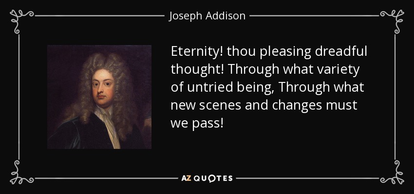 Eternity! thou pleasing dreadful thought! Through what variety of untried being, Through what new scenes and changes must we pass! - Joseph Addison