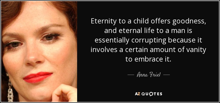 Eternity to a child offers goodness, and eternal life to a man is essentially corrupting because it involves a certain amount of vanity to embrace it. - Anna Friel