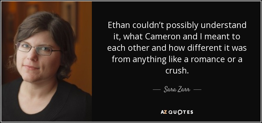 Ethan couldn’t possibly understand it, what Cameron and I meant to each other and how different it was from anything like a romance or a crush. - Sara Zarr