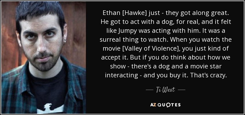 Ethan [Hawke] just - they got along great. He got to act with a dog, for real, and it felt like Jumpy was acting with him. It was a surreal thing to watch. When you watch the movie [Valley of Violence], you just kind of accept it. But if you do think about how we show - there's a dog and a movie star interacting - and you buy it. That's crazy. - Ti West