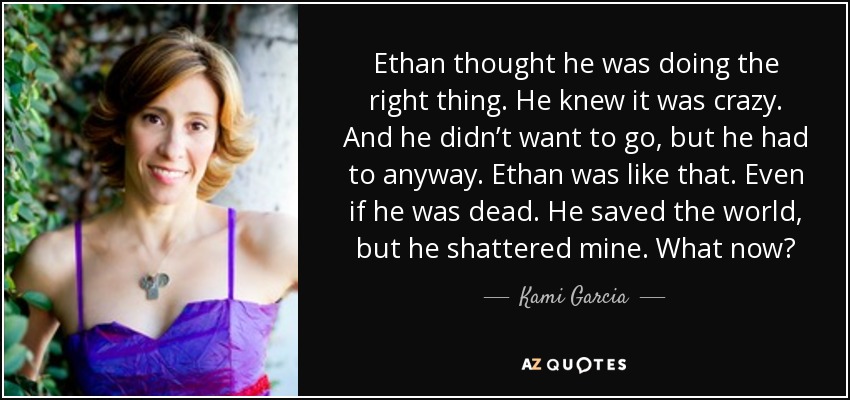 Ethan thought he was doing the right thing. He knew it was crazy. And he didn’t want to go, but he had to anyway. Ethan was like that. Even if he was dead. He saved the world, but he shattered mine. What now? - Kami Garcia