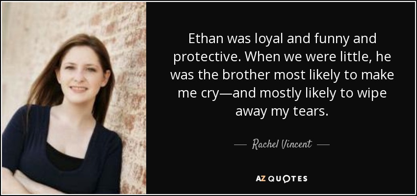 Ethan was loyal and funny and protective. When we were little, he was the brother most likely to make me cry—and mostly likely to wipe away my tears. - Rachel Vincent