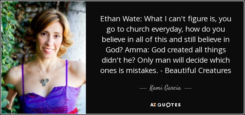 Ethan Wate: What I can't figure is, you go to church everyday, how do you believe in all of this and still believe in God? Amma: God created all things didn't he? Only man will decide which ones is mistakes. - Beautiful Creatures - Kami Garcia
