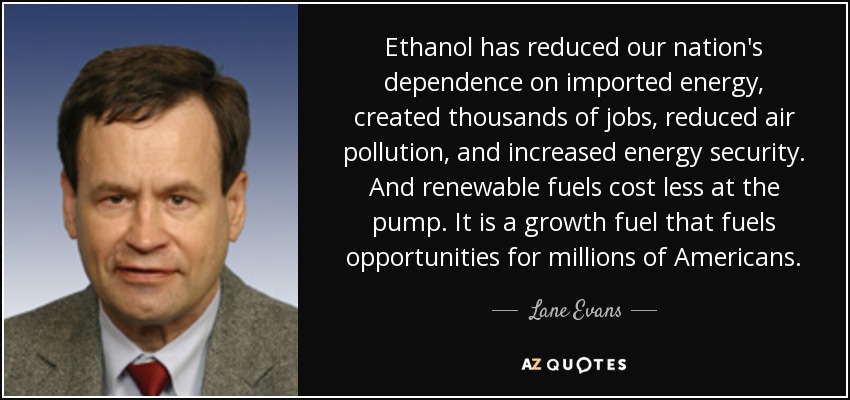 Ethanol has reduced our nation's dependence on imported energy, created thousands of jobs, reduced air pollution, and increased energy security. And renewable fuels cost less at the pump. It is a growth fuel that fuels opportunities for millions of Americans. - Lane Evans